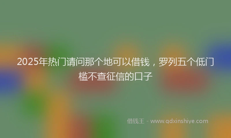 2025年热门请问那个地可以借钱，罗列五个低门槛不查征信的口子