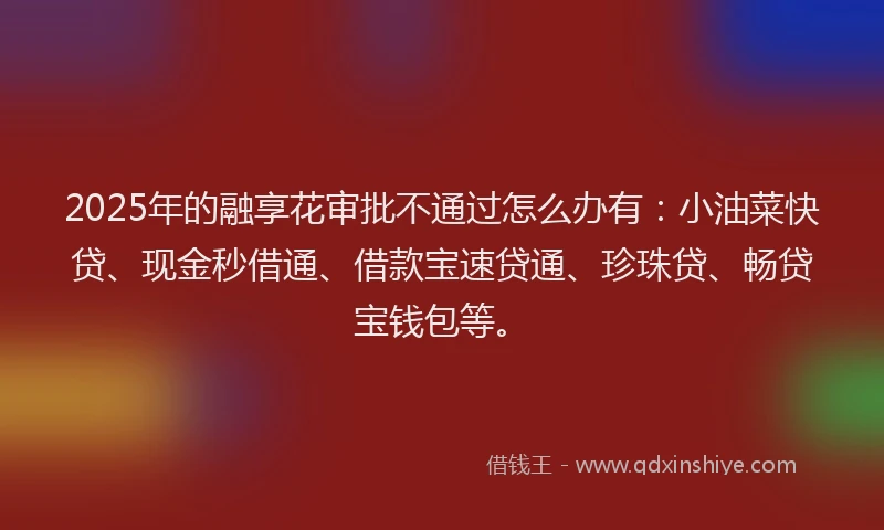 2025年的融享花审批不通过怎么办有:小油菜快贷、现金秒借通、借款宝速贷通、珍珠贷、畅贷宝钱包等。