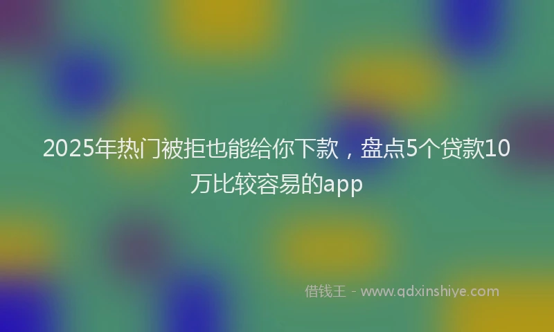 2025年热门被拒也能给你下款，盘点5个贷款10万比较容易的app