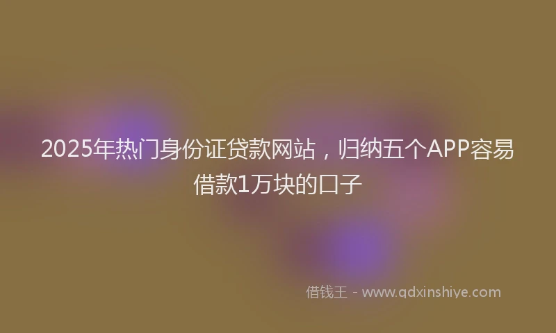 2025年热门身份证贷款网站,归纳五个APP容易借款1万块的口子