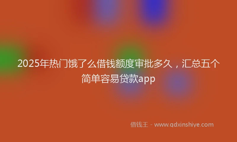 2025年热门饿了么借钱额度审批多久，汇总五个简单容易贷款app