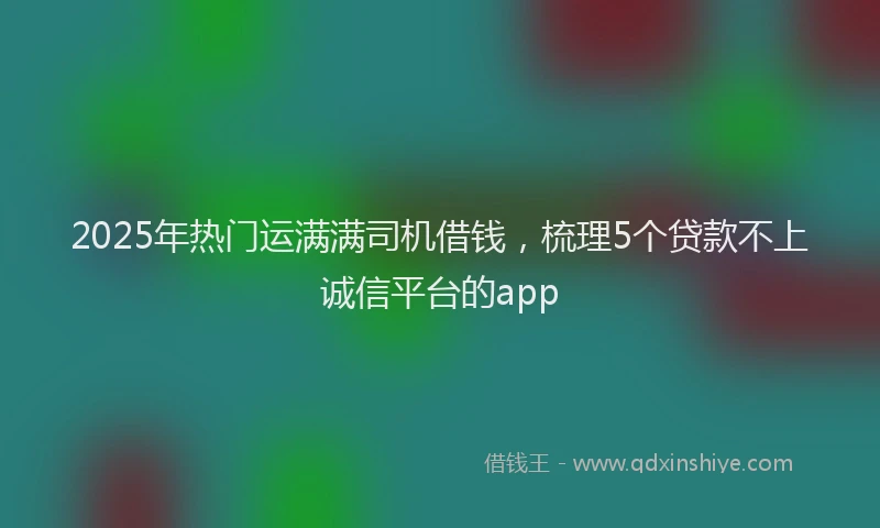 2025年热门运满满司机借钱,梳理5个贷款不上诚信平台的app