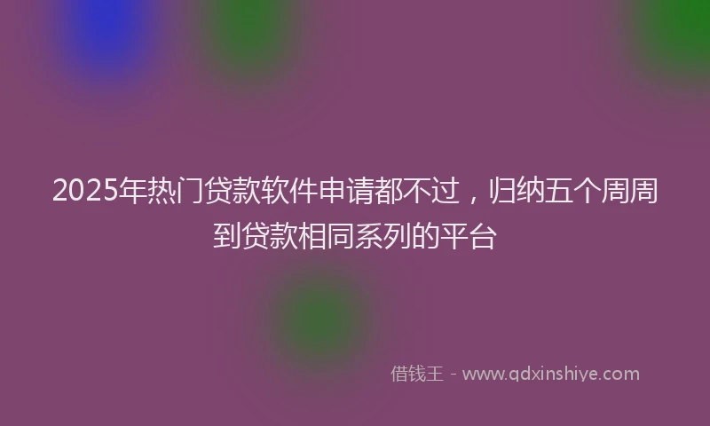 2025年热门贷款软件申请都不过，归纳五个周周到贷款相同系列的平台
