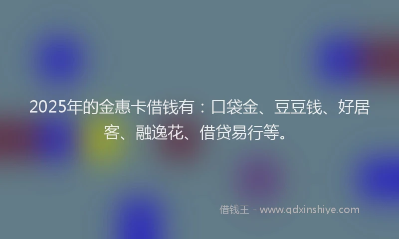 2025年的金惠卡借钱有：口袋金、豆豆钱、好居客、融逸花、借贷易行等。
