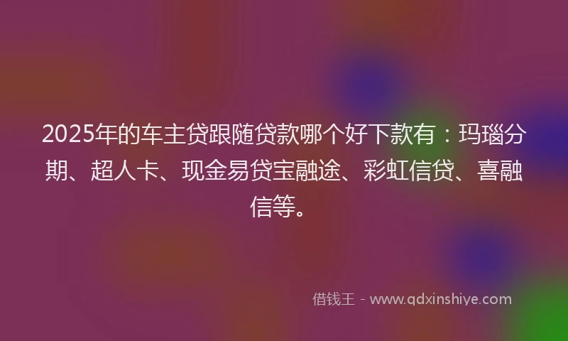2025年的车主贷跟随贷款哪个好下款有:玛瑙分期、超人卡、现金易贷宝融途、彩虹信贷、喜融信等。