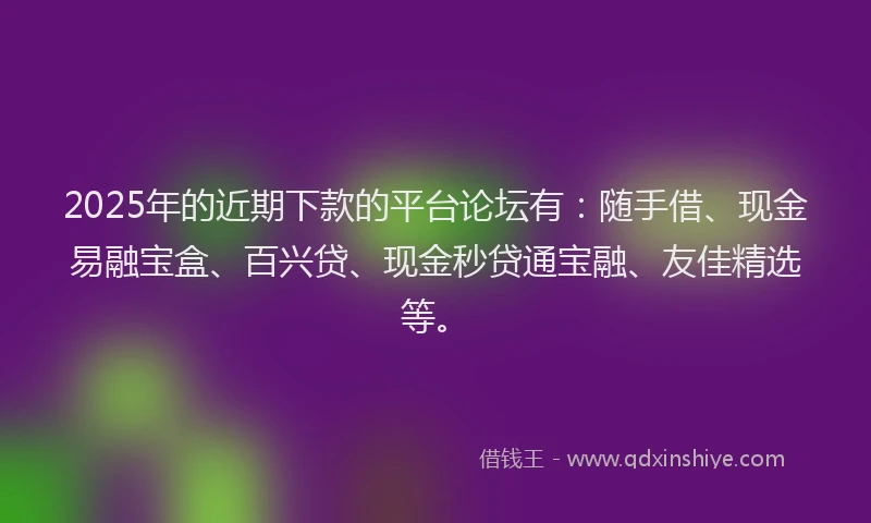 2025年的近期下款的平台论坛有：随手借、现金易融宝盒、百兴贷、现金秒贷通宝融、友佳精选等。