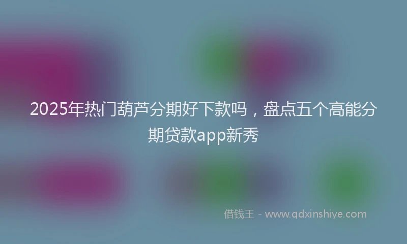 2025年热门葫芦分期好下款吗，盘点五个高能分期贷款app新秀