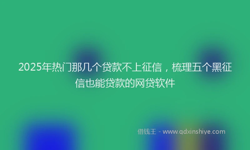 2025年热门那几个贷款不上征信,梳理五个黑征信也能贷款的网贷软件