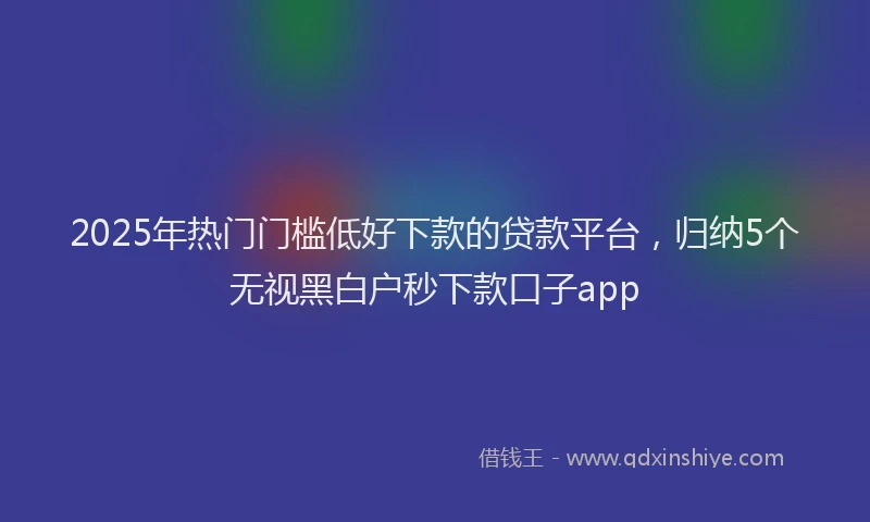 2025年热门门槛低好下款的贷款平台,归纳5个无视黑白户秒下款口子app