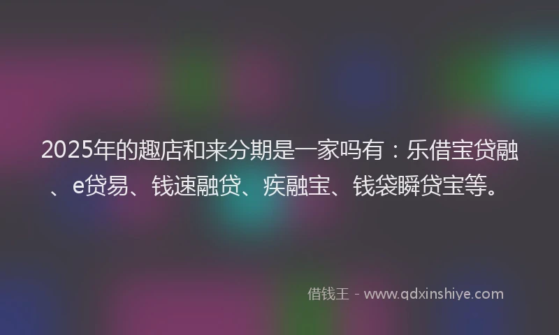 2025年的趣店和来分期是一家吗有：乐借宝贷融、e贷易、钱速融贷、疾融宝、钱袋瞬贷宝等。