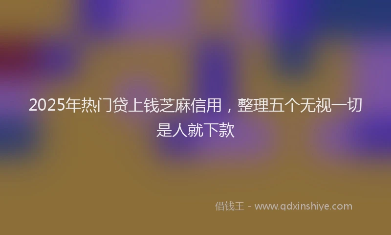 2025年热门贷上钱芝麻信用，整理五个无视一切是人就下款