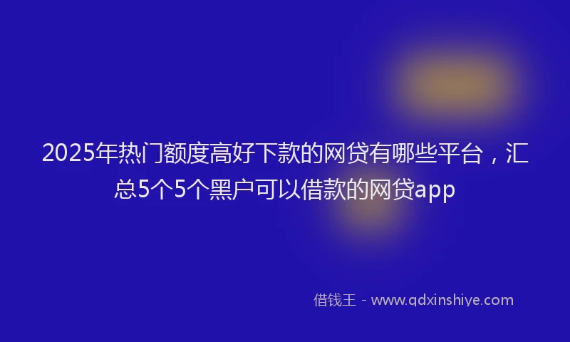 2025年热门额度高好下款的网贷有哪些平台，汇总5个5个黑户可以借款的网贷app