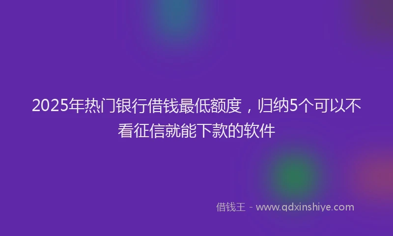 2025年热门银行借钱最低额度,归纳5个可以不看征信就能下款的软件