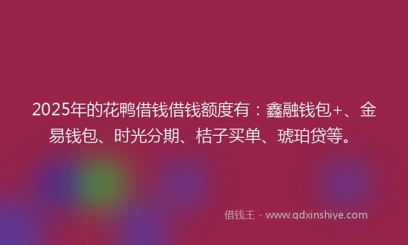 2025年的花鸭借钱借钱额度有：鑫融钱包+、金易钱包、时光分期、桔子买单、琥珀贷等。