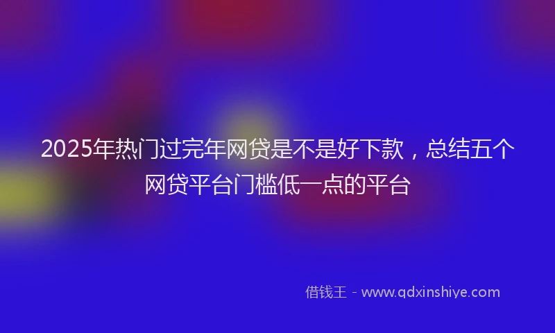 2025年热门过完年网贷是不是好下款,总结五个网贷平台门槛低一点的平台