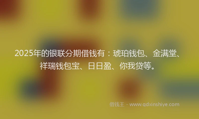 2025年的银联分期借钱有:琥珀钱包、金满堂、祥瑞钱包宝、日日盈、你我贷等。