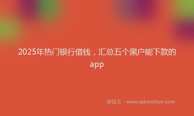 2025年热门银行借钱,汇总五个黑户能下款的app