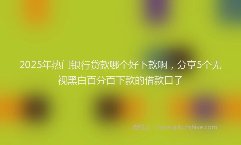 2025年热门银行贷款哪个好下款啊,分享5个无视黑白百分百下款的借款口子