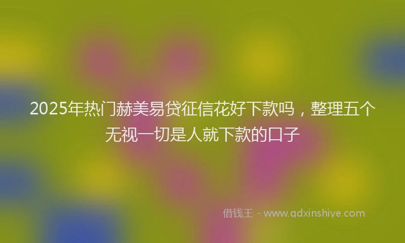 2025年热门赫美易贷征信花好下款吗，整理五个无视一切是人就下款的口子