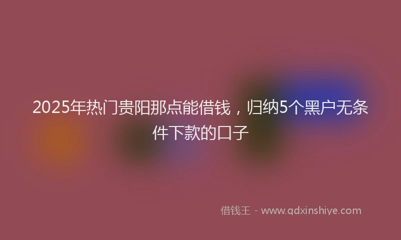 2025年热门贵阳那点能借钱，归纳5个黑户无条件下款的口子