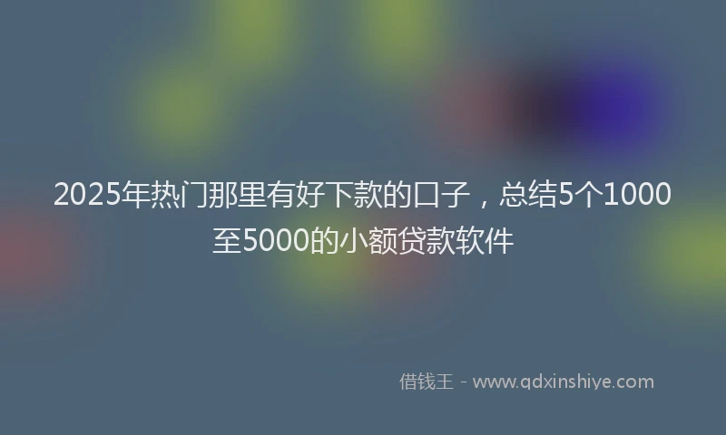 2025年热门那里有好下款的口子，总结5个1000至5000的小额贷款软件