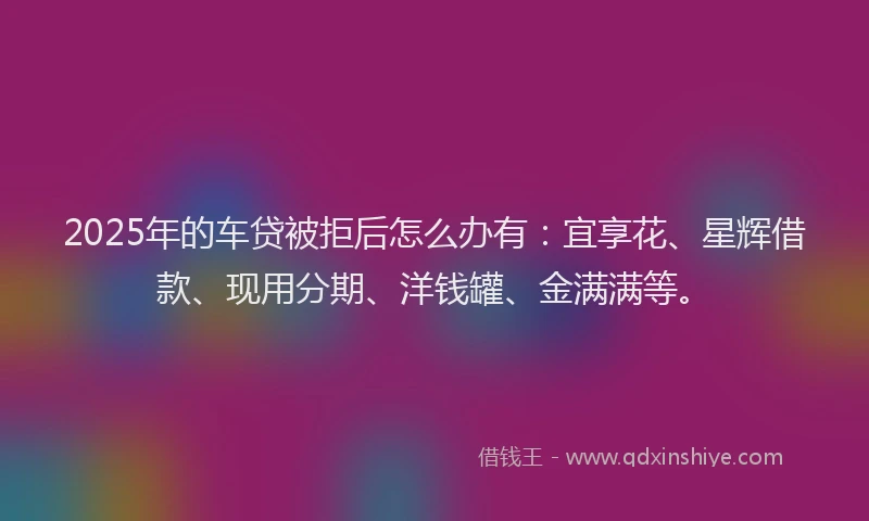 2025年的车贷被拒后怎么办有:宜享花、星辉借款、现用分期、洋钱罐、金满满等。