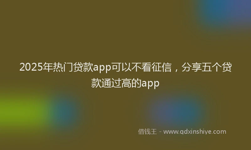 2025年热门贷款app可以不看征信，分享五个贷款通过高的app