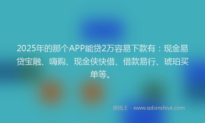 2025年的那个APP能贷2万容易下款有：现金易贷宝融、嗨购、现金侠快借、借款易行、琥珀买单等。