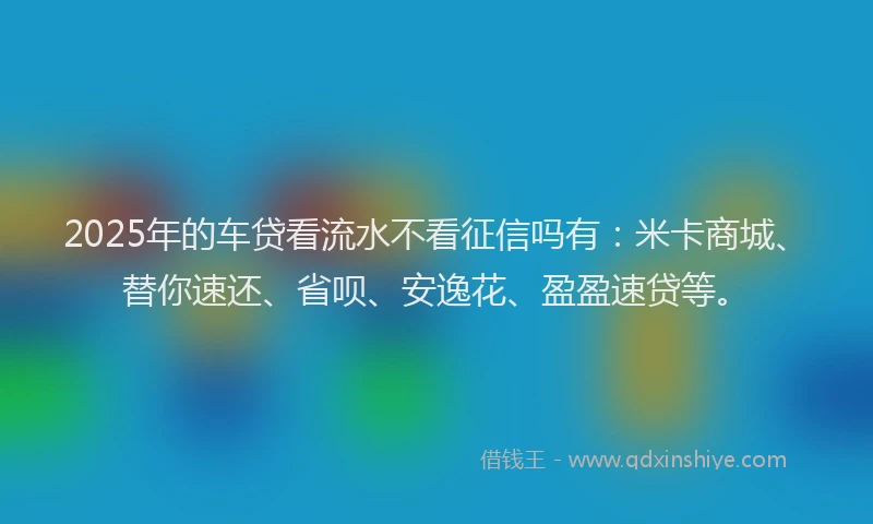 2025年的车贷看流水不看征信吗有：米卡商城、替你速还、省呗、安逸花、盈盈速贷等。