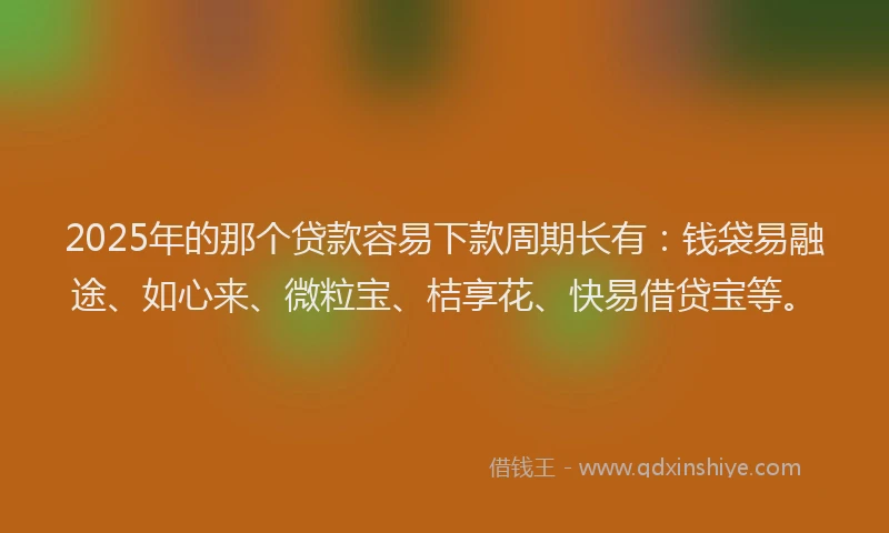 2025年的那个贷款容易下款周期长有：钱袋易融途、如心来、微粒宝、桔享花、快易借贷宝等。