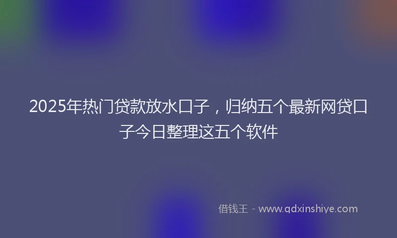 2025年热门贷款放水口子,归纳五个最新网贷口子今日整理这五个软件