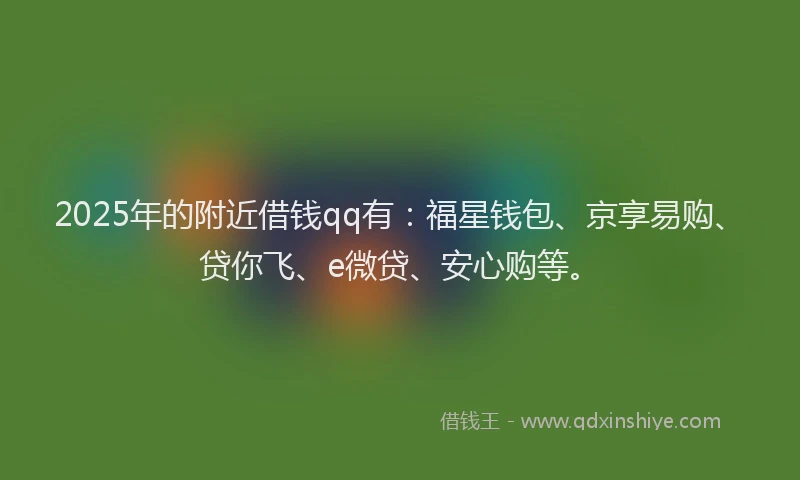2025年的附近借钱qq有：福星钱包、京享易购、贷你飞、e微贷、安心购等。
