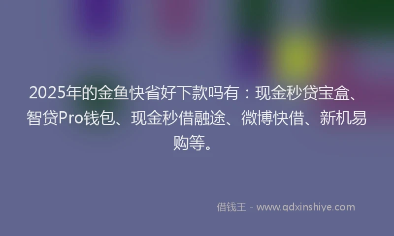 2025年的金鱼快省好下款吗有:现金秒贷宝盒、智贷Pro钱包、现金秒借融途、微博快借、新机易购等。