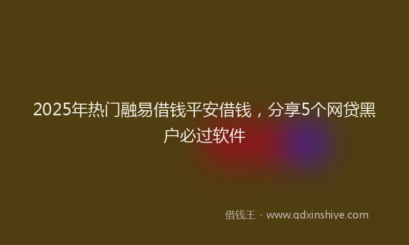 2025年热门融易借钱平安借钱，分享5个网贷黑户必过软件