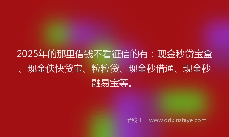 2025年的那里借钱不看征信的有:现金秒贷宝盒、现金侠快贷宝、粒粒贷、现金秒借通、现金秒融易宝等。