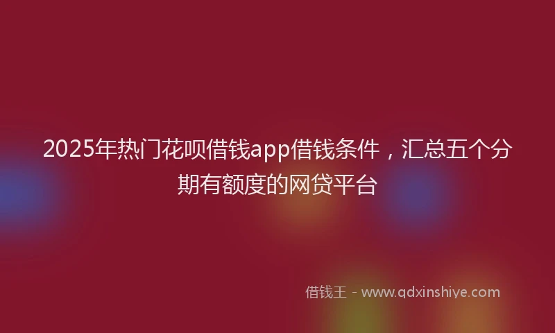 2025年热门花呗借钱app借钱条件，汇总五个分期有额度的网贷平台