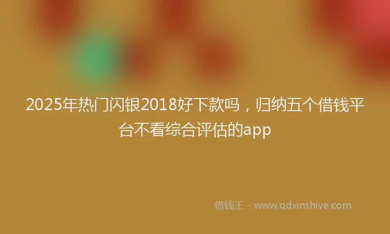 2025年热门闪银2018好下款吗,归纳五个借钱平台不看综合评估的app
