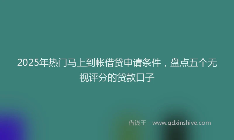 2025年热门马上到帐借贷申请条件，盘点五个无视评分的贷款口子