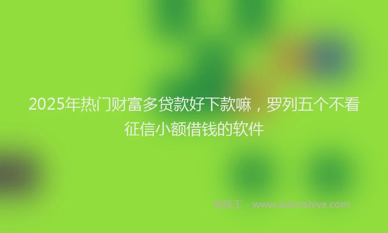 2025年热门财富多贷款好下款嘛，罗列五个不看征信小额借钱的软件