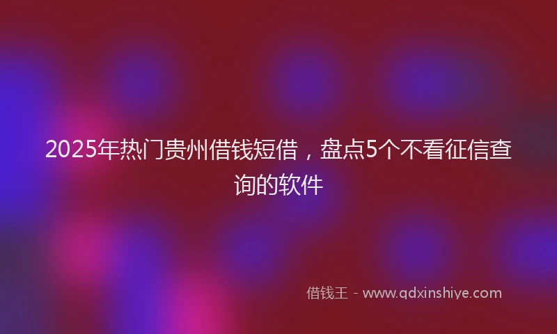2025年热门贵州借钱短借，盘点5个不看征信查询的软件