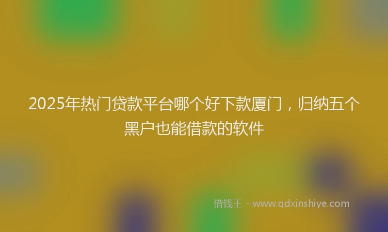 2025年热门贷款平台哪个好下款厦门,归纳五个黑户也能借款的软件