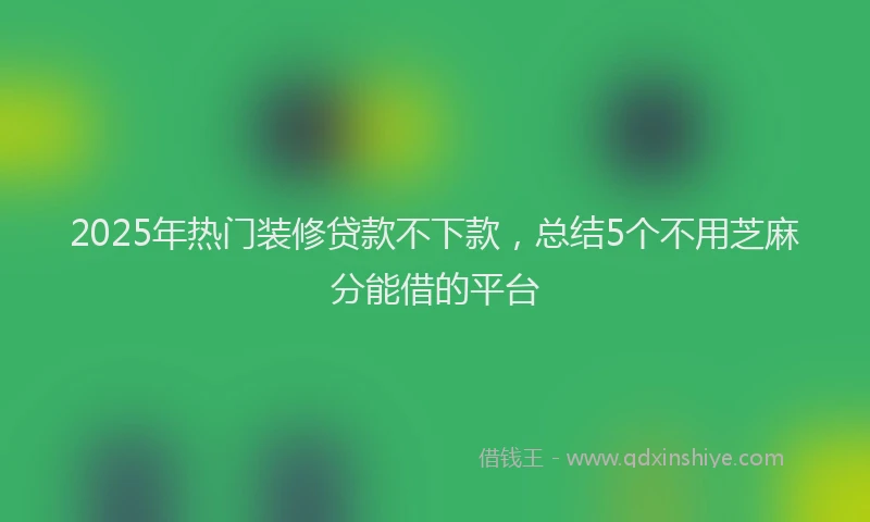 2025年热门装修贷款不下款,总结5个不用芝麻分能借的平台