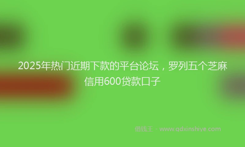 2025年热门近期下款的平台论坛,罗列五个芝麻信用600贷款口子