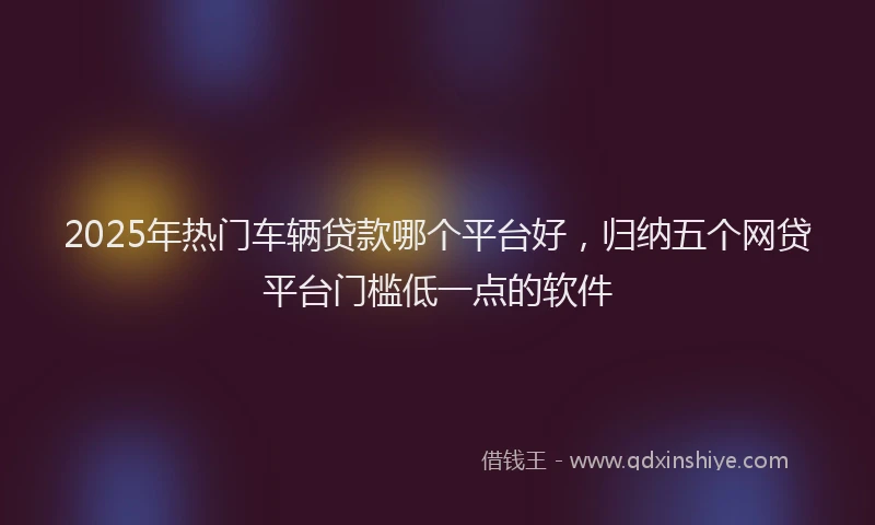 2025年热门车辆贷款哪个平台好,归纳五个网贷平台门槛低一点的软件