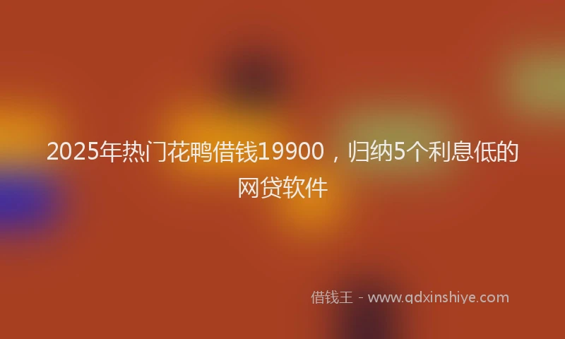 2025年热门花鸭借钱19900，归纳5个利息低的网贷软件