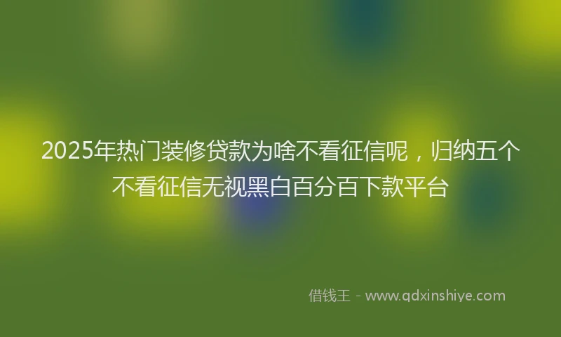 2025年热门装修贷款为啥不看征信呢，归纳五个不看征信无视黑白百分百下款平台