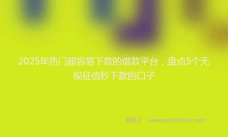 2025年热门超容易下款的借款平台，盘点5个无视征信秒下款的口子