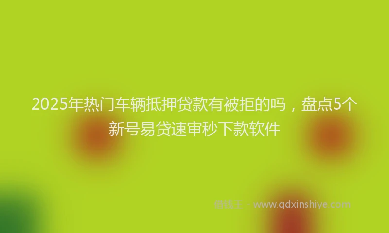 2025年热门车辆抵押贷款有被拒的吗,盘点5个新号易贷速审秒下款软件