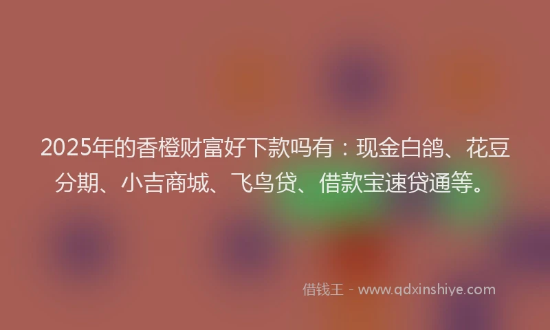 2025年的香橙财富好下款吗有：现金白鸽、花豆分期、小吉商城、飞鸟贷、借款宝速贷通等。