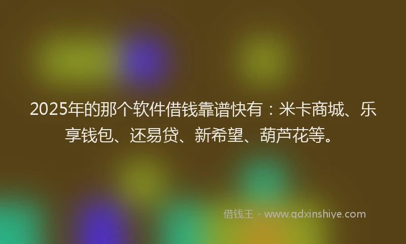2025年的那个软件借钱靠谱快有：米卡商城、乐享钱包、还易贷、新希望、葫芦花等。